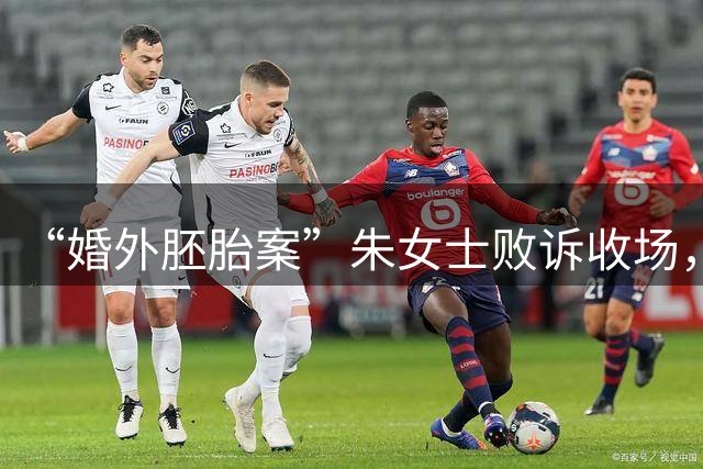 “婚外胚胎案”朱女士败诉收场，喧嚣落定之后，幡然醒悟知得失