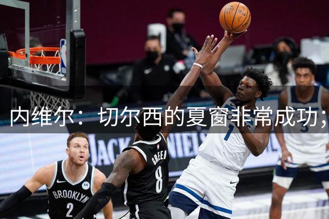 内维尔：切尔西的夏窗非常成功；现在批评热刺还为时尚早