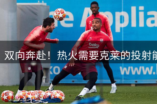 双向奔赴！热火需要克莱的投射能力 克莱希望重塑自身价值