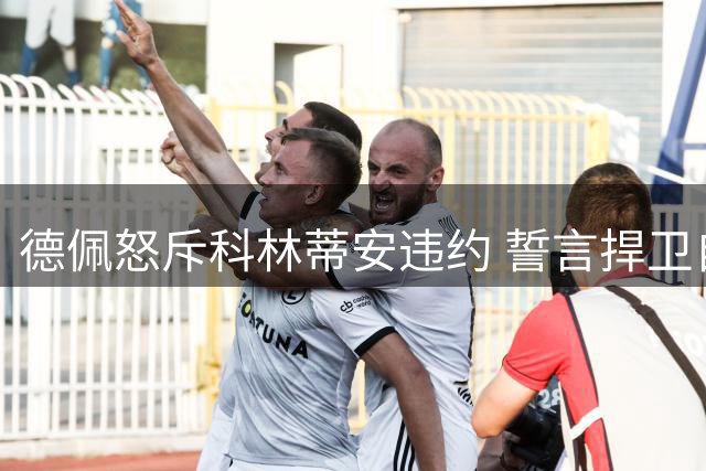 德佩怒斥科林蒂安违约 誓言捍卫自身合法权益