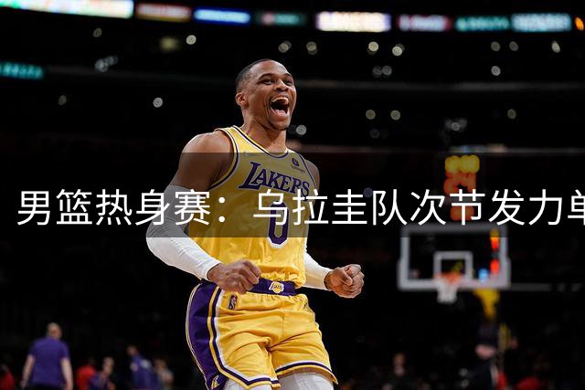 男篮热身赛：乌拉圭队次节发力单节净胜10分反超中国队