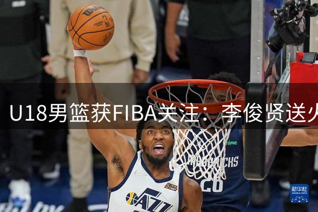 U18男篮获FIBA关注：李俊贤送火锅 郝煊劲爆灌篮